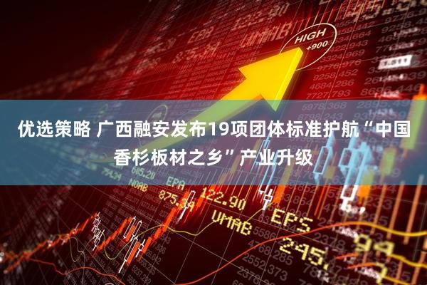 优选策略 广西融安发布19项团体标准护航“中国香杉板材之乡”产业升级