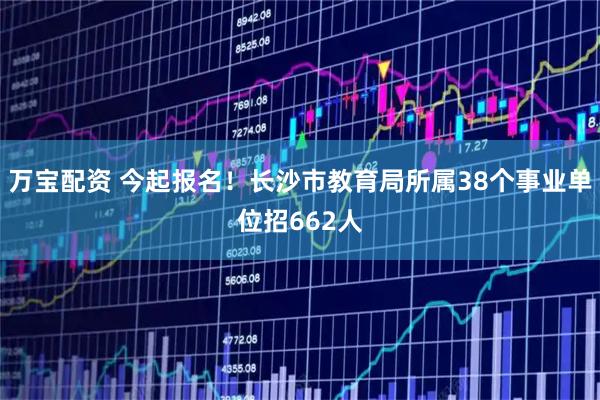万宝配资 今起报名！长沙市教育局所属38个事业单位招662人