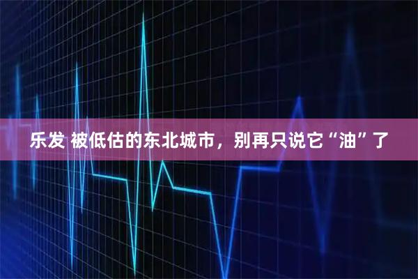 乐发 被低估的东北城市,别再只说它“油”了