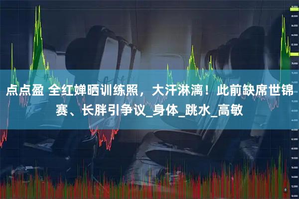 点点盈 全红婵晒训练照，大汗淋漓！此前缺席世锦赛、长胖引争议_身体_跳水_高敏