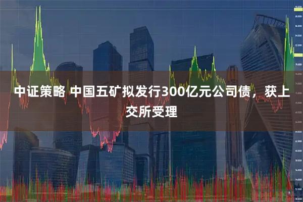 中证策略 中国五矿拟发行300亿元公司债,获上交所受理