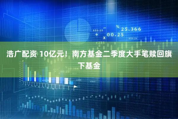 浩广配资 10亿元！南方基金二季度大手笔赎回旗下基金