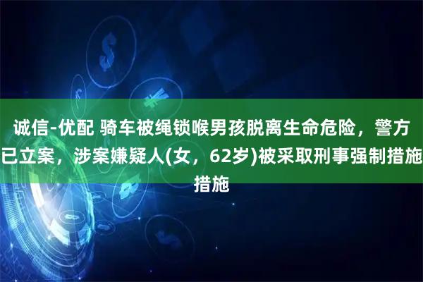 诚信-优配 骑车被绳锁喉男孩脱离生命危险，警方已立案，涉案嫌疑人(女，62岁)被采取刑事强制措施