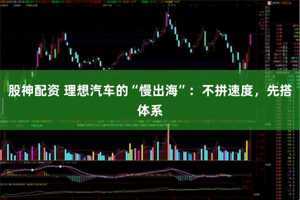 股神配资 理想汽车的“慢出海”：不拼速度，先搭体系