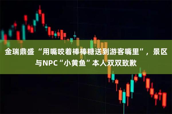 金瑞鼎盛 “用嘴咬着棒棒糖送到游客嘴里”，景区与NPC“小黄鱼”本人双双致歉