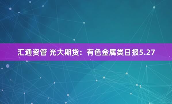 汇通资管 光大期货:有色金属类日报5.27