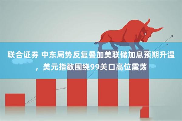 联合证券 中东局势反复叠加美联储加息预期升温，美元指数围绕99关口高位震荡