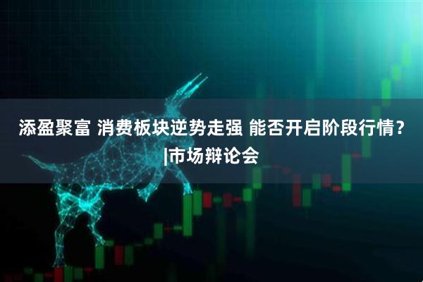 添盈聚富 消费板块逆势走强 能否开启阶段行情？|市场辩论会