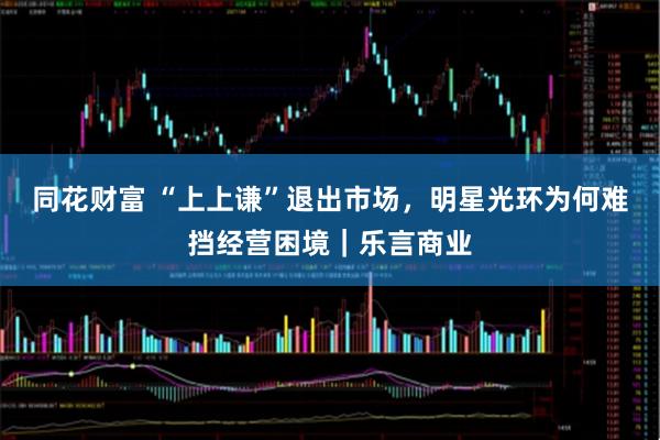 同花财富 “上上谦”退出市场，明星光环为何难挡经营困境｜乐言商业