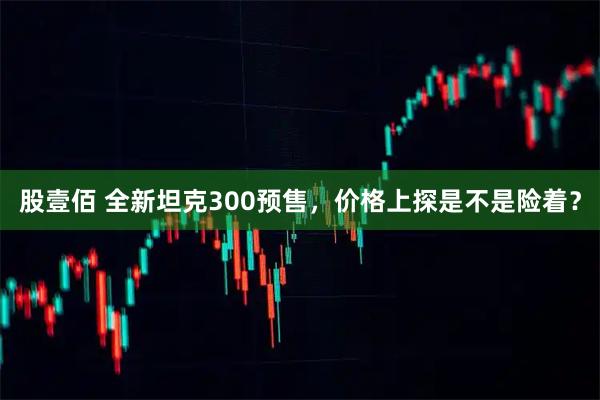 股壹佰 全新坦克300预售,价格上探是不是险着?