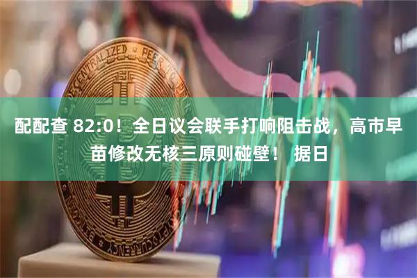 配配查 82:0！全日议会联手打响阻击战，高市早苗修改无核三原则碰壁！ 据日