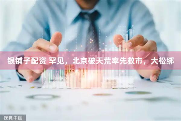 银铺子配资 罕见,北京破天荒率先救市,大松绑