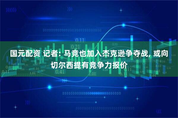 国元配资 记者: 马竞也加入杰克逊争夺战, 或向切尔西提有竞争力报价
