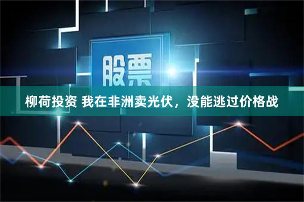 柳荷投资 我在非洲卖光伏，没能逃过价格战