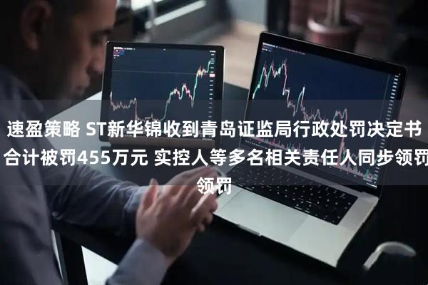 速盈策略 ST新华锦收到青岛证监局行政处罚决定书 合计被罚455万元 实控人等多名相关责任人同步领罚