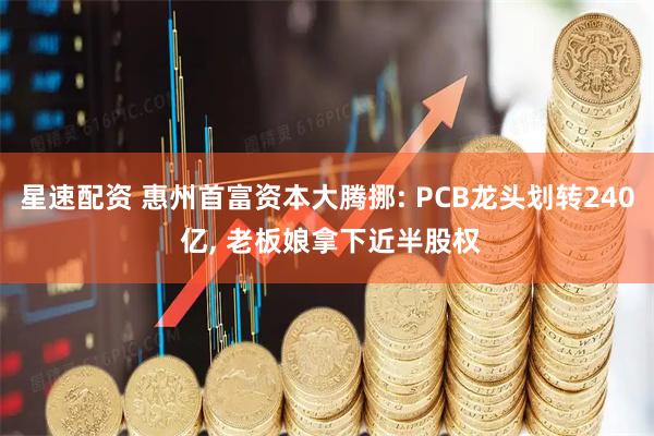 星速配资 惠州首富资本大腾挪: PCB龙头划转240 亿, 老板娘拿下近半股权