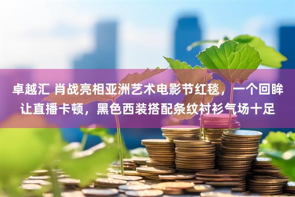 卓越汇 肖战亮相亚洲艺术电影节红毯，一个回眸让直播卡顿，黑色西装搭配条纹衬衫气场十足
